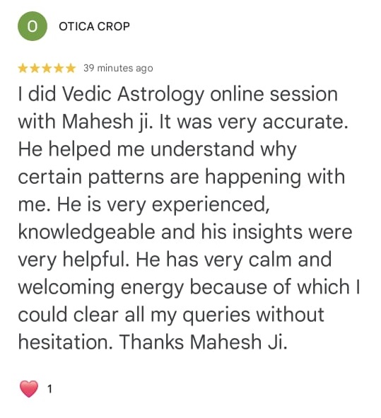 O OTICA CROP
⭐⭐⭐⭐⭐ 39 minutes ago
I did Vedic Astrology online session with Mahesh ji. It was very accurate. He helped me understand why certain patterns are happening with me. He is very experienced, knowledgeable and his insights were very helpful. He has very calm and welcoming energy because of which I could clear all my queries without hesitation. Thanks Mahesh Ji.
❤️ 1